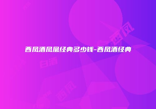 西凤酒凤凰经典多少钱-西凤酒经典