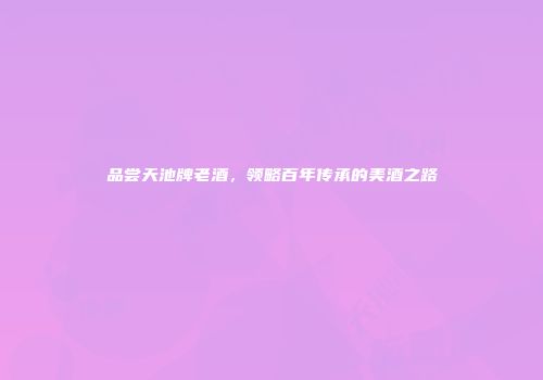 品尝天池牌老酒，领略百年传承的美酒之路