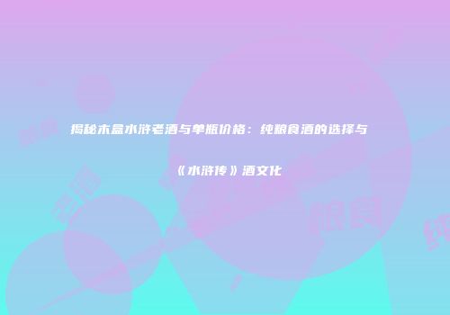 揭秘木盒水浒老酒与单瓶价格：纯粮食酒的选择与《水浒传》酒文化