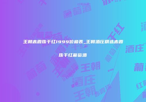 王朝赤霞珠干红1999价格表_王朝酒庄精选赤霞珠干红葡萄酒