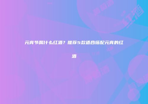 元宵节喝什么红酒？推荐5款适合搭配元宵的红酒