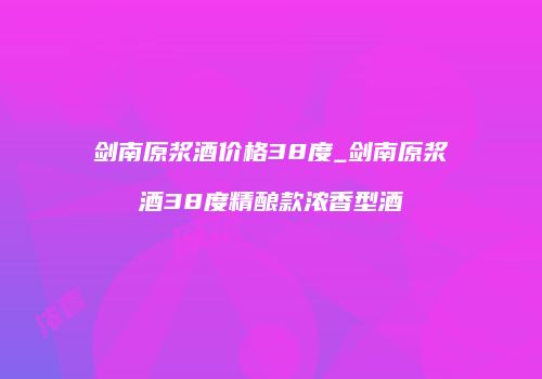 剑南原浆酒价格38度_剑南原浆酒38度精酿款浓香型酒