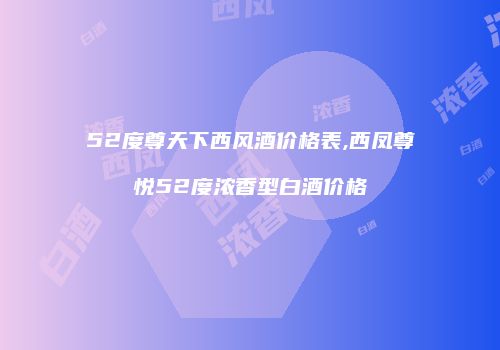 52度尊天下西风酒价格表,西凤尊悦52度浓香型白酒价格