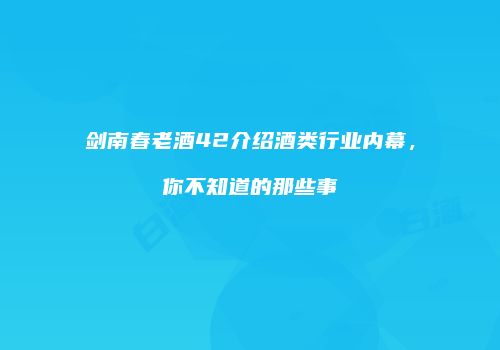 剑南春老酒42介绍酒类行业内幕，你不知道的那些事