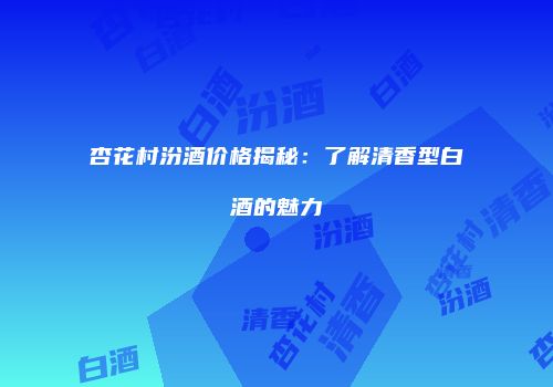 杏花村汾酒价格揭秘：了解清香型白酒的魅力
