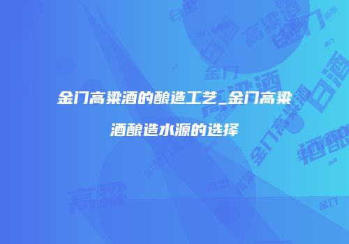 金门高粱酒的酿造工艺_金门高粱酒酿造水源的选择