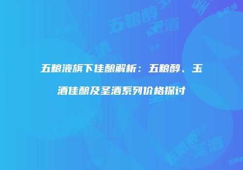 五粮液旗下佳酿解析：五粮醇、玉酒佳酿及圣酒系列价格探讨