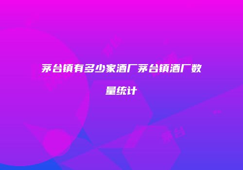 茅台镇有多少家酒厂茅台镇酒厂数量统计