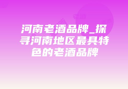 河南老酒品牌_探寻河南地区最具特色的老酒品牌