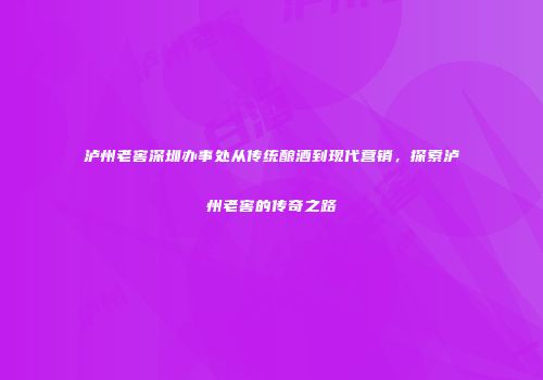 泸州老窖深圳办事处从传统酿酒到现代营销，探索泸州老窖的传奇之路