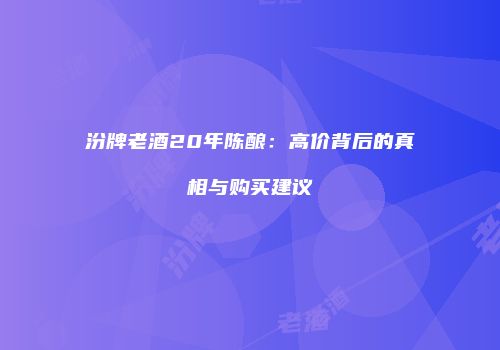 汾牌老酒20年陈酿：高价背后的真相与购买建议