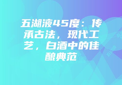 五湖液45度：传承古法，现代工艺，白酒中的佳酿典范