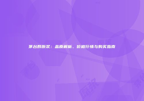 茅台醇原浆：品质解析、价格行情与购买指南