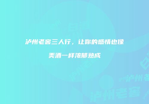泸州老窖三人行，让你的感情也像美酒一样浓郁熟成