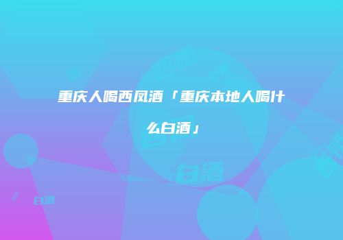 重庆人喝西凤酒「重庆本地人喝什么白酒」