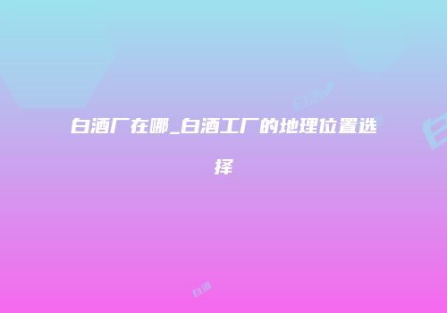 白酒厂在哪_白酒工厂的地理位置选择
