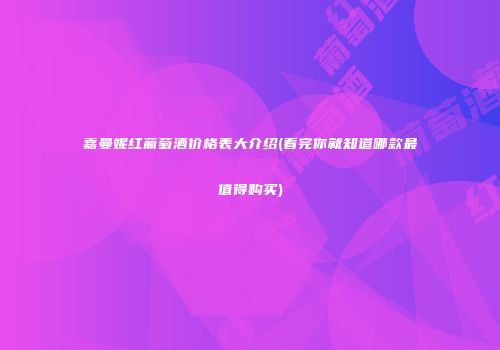 嘉曼妮红葡萄酒价格表大介绍(看完你就知道哪款最值得购买)