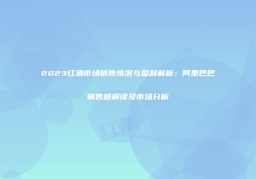 2023红酒市场销售情况与盈利解析：阿里巴巴销售额解读及市场分析