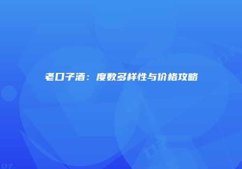老口子酒：度数多样性与价格攻略