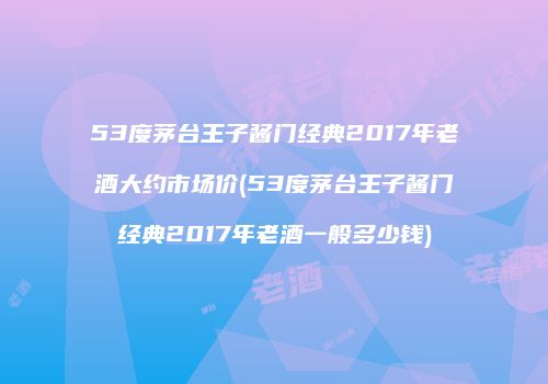 53度茅台王子酱门经典2017年老酒大约市场价(53度茅台王子酱门经典2017年老酒一般多少钱)