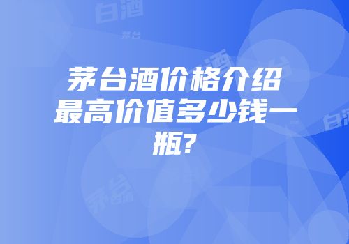 茅台酒价格介绍最高价值多少钱一瓶?