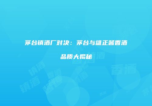 茅台镇酒厂对决：茅台与雄正酱香酒品质大揭秘