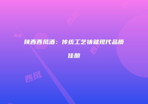 陕西西凤酒：传统工艺铸就现代品质佳酿