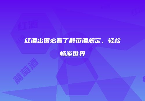 红酒出国必看了解带酒规定，轻松畅游世界