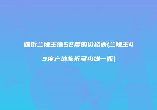 临沂兰陵王酒52度的价格表(兰陵王45度产地临沂多少钱一瓶)