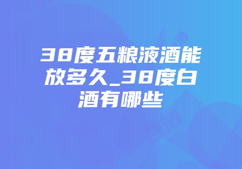 38度五粮液酒能放多久_38度白酒有哪些