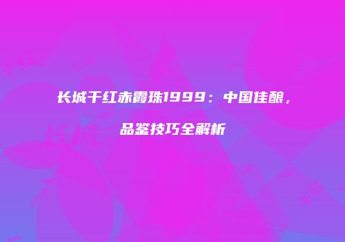 长城干红赤霞珠1999：中国佳酿，品鉴技巧全解析