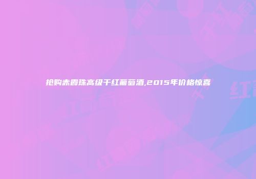 抢购赤霞珠高级干红葡萄酒,2015年价格惊喜