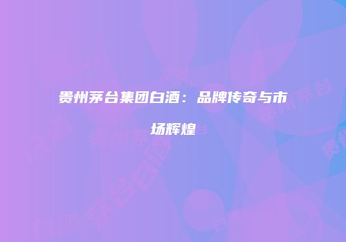 贵州茅台集团白酒：品牌传奇与市场辉煌