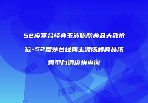 52度茅台经典玉液陈酿典品大致价位-52度茅台经典玉液陈酿典品浓香型白酒价格查询