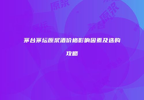 茅台茅坛原浆酒价格影响因素及选购攻略