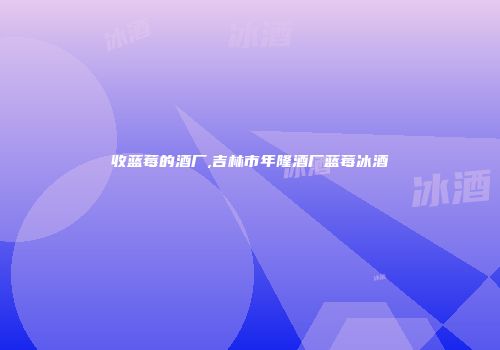 收蓝莓的酒厂,吉林市年隆酒厂蓝莓冰酒