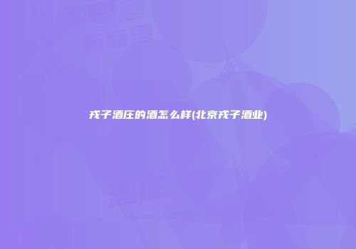 戎子酒庄的酒怎么样(北京戎子酒业)