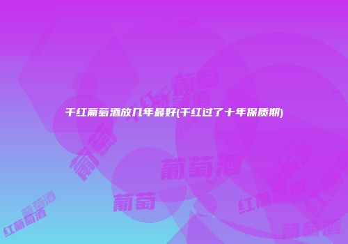 干红葡萄酒放几年最好(干红过了十年保质期)