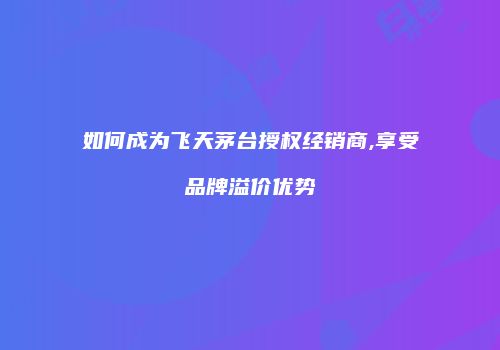 如何成为飞天茅台授权经销商,享受品牌溢价优势
