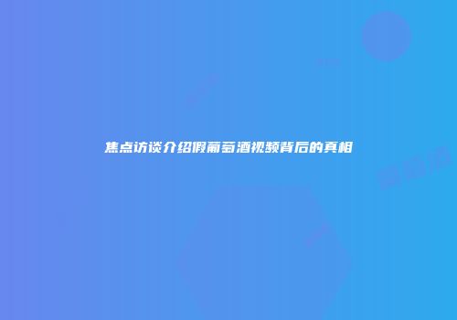 焦点访谈介绍假葡萄酒视频背后的真相