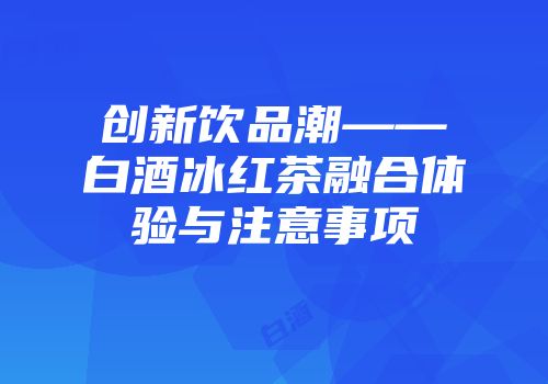 创新饮品潮——白酒冰红茶融合体验与注意事项