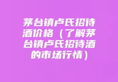 茅台镇卢氏招待酒价格（了解茅台镇卢氏招待酒的市场行情）
