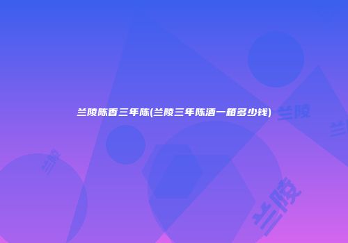 兰陵陈香三年陈(兰陵三年陈酒一箱多少钱)