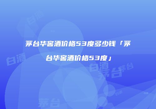 茅台华窖酒价格53度多少钱「茅台华窖酒价格53度」