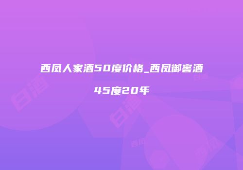 西凤人家酒50度价格_西凤御窖酒45度20年