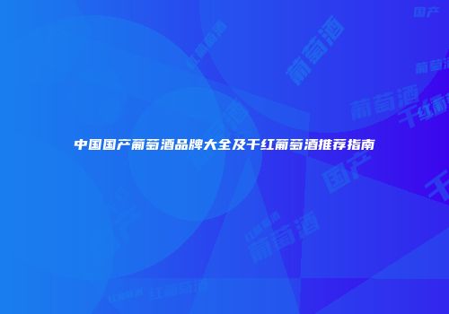 中国国产葡萄酒品牌大全及干红葡萄酒推荐指南