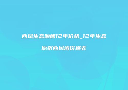 西凤生态源酿12年价格_12年生态原浆西风酒价格表