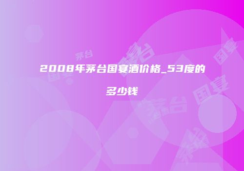 2008年茅台国宴酒价格_53度的多少钱