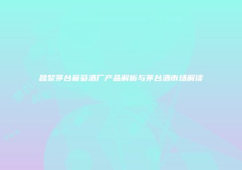昌黎茅台葡萄酒厂产品解析与茅台酒市场解读