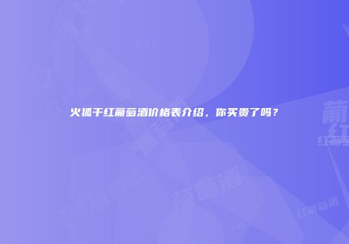 火狐干红葡萄酒价格表介绍，你买贵了吗？